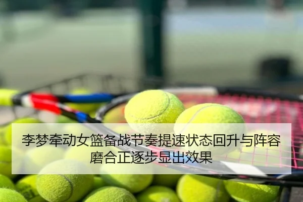李梦牵动女篮备战节奏提速状态回升与阵容磨合正逐步显出效果 - maiqiuzhan