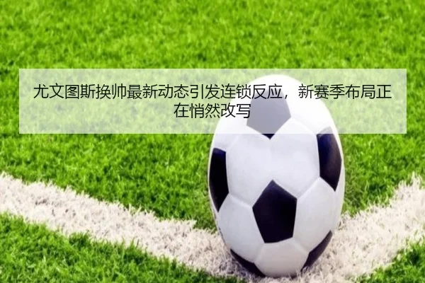 尤文图斯换帅最新动态引发连锁反应，新赛季布局正在悄然改写（maiqiuzhan）